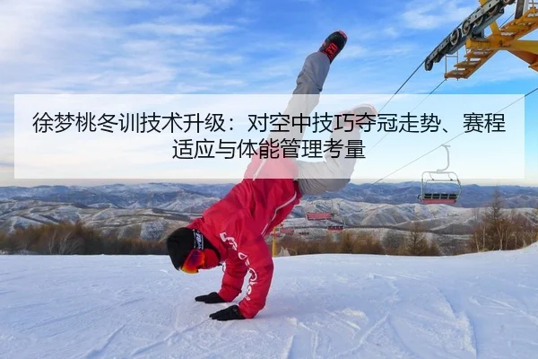 徐梦桃冬训技术升级：对空中技巧夺冠走势、赛程适应与体能管理考量