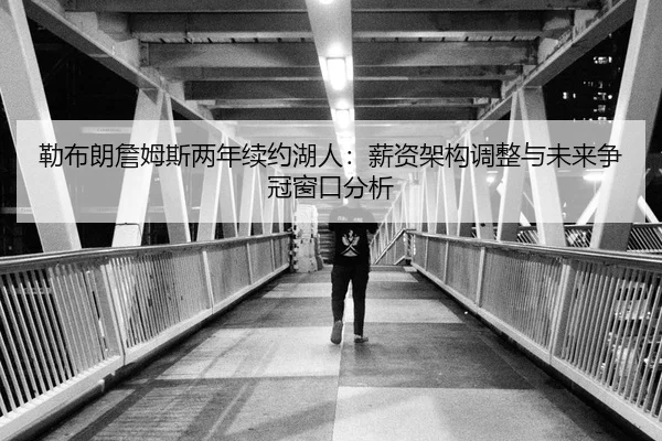 勒布朗詹姆斯两年续约湖人：薪资架构调整与未来争冠窗口分析
