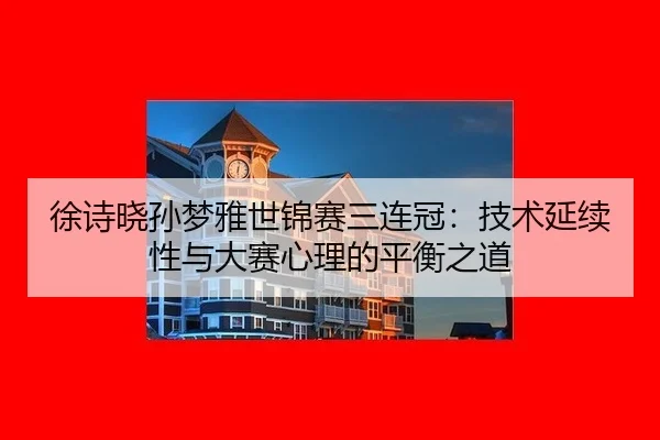 徐诗晓孙梦雅世锦赛三连冠：技术延续性与大赛心理的平衡之道
